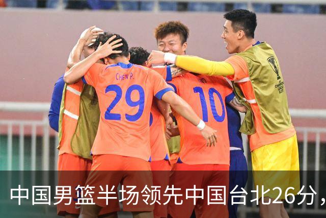 中国男篮半场领先中国台北26分，上场球员中唯山东国手没有得分