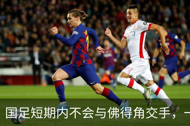 国足短期内不会与佛得角交手，一旦佛足协发出正式邀约，中国足协会认真考虑